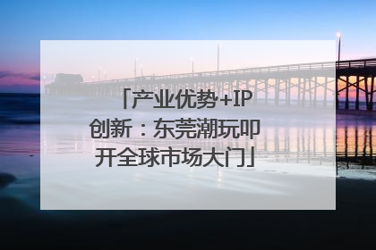 产业优势+IP创新：东莞潮玩叩开全球市场大门