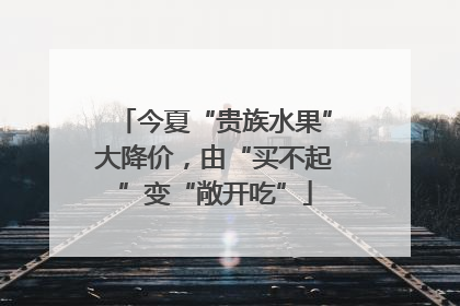 今夏“贵族水果”大降价，由“买不起”变“敞开吃”