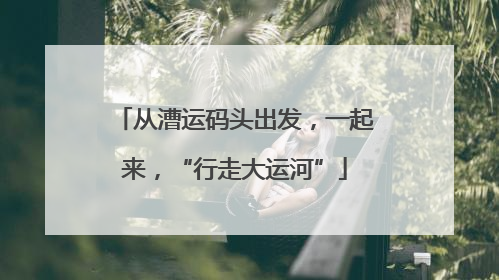 从漕运码头出发，一起来，“行走大运河”