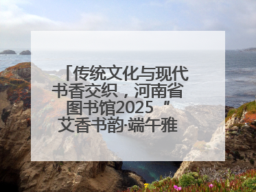 传统文化与现代书香交织，河南省图书馆2025“艾香书韵·端午雅集”举办