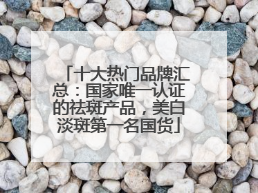 十大热门品牌汇总：国家唯一认证的祛斑产品，美白淡斑第一名国货