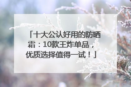 十大公认好用的防晒霜：10款王炸单品，优质选择值得一试！