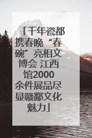 千年瓷都携春晚“春碗”亮相文博会 江西馆2000余件展品尽显赣鄱文化魅力