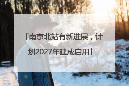 南京北站有新进展，计划2027年建成启用