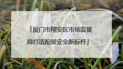 厦门市翔安区市场监管局打造配餐安全新标杆