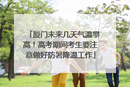 厦门未来几天气温攀高！高考期间考生要注意做好防暑降温工作