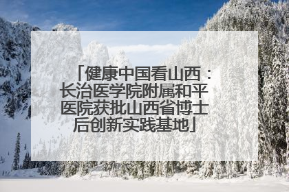 健康中国看山西：长治医学院附属和平医院获批山西省博士后创新实践基地
