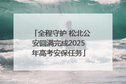 全程守护 松北公安圆满完成2025年高考安保任务