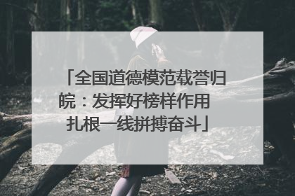 全国道德模范载誉归皖：发挥好榜样作用 扎根一线拼搏奋斗
