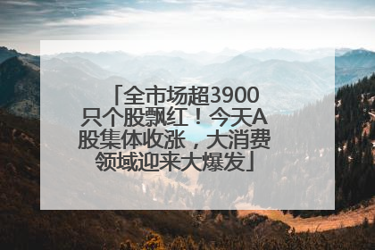 全市场超3900只个股飘红！今天A股集体收涨，大消费领域迎来大爆发