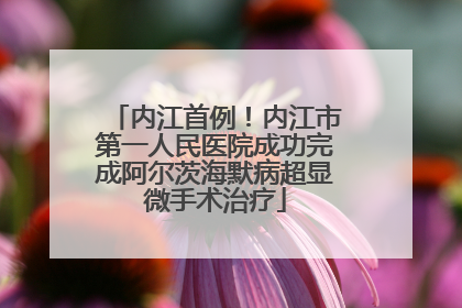 内江首例！内江市第一人民医院成功完成阿尔茨海默病超显微手术治疗