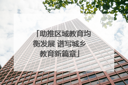 助推区域教育均衡发展 谱写城乡教育新篇章