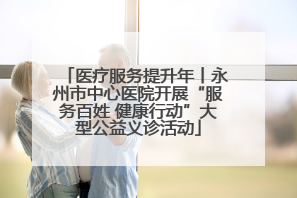 医疗服务提升年丨永州市中心医院开展“服务百姓 健康行动”大型公益义诊活动