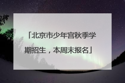 北京市少年宫秋季学期招生，本周末报名
