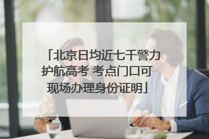 北京日均近七千警力护航高考 考点门口可现场办理身份证明
