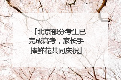 北京部分考生已完成高考，家长手捧鲜花共同庆祝