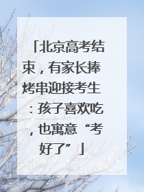 北京高考结束，有家长捧烤串迎接考生：孩子喜欢吃，也寓意“考好了”