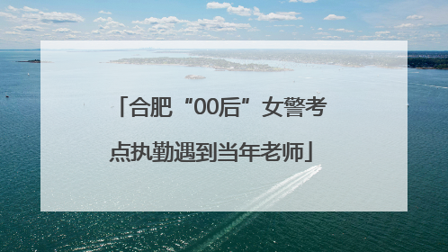 合肥“00后”女警考点执勤遇到当年老师