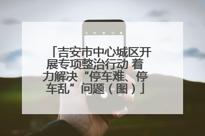 吉安市中心城区开展专项整治行动 着力解决“停车难、停车乱”问题（图）