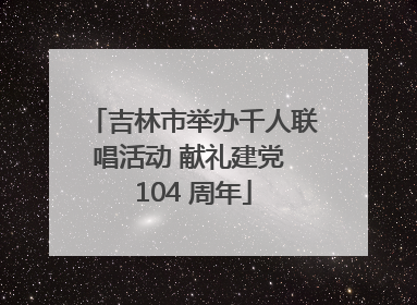 吉林市举办千人联唱活动 献礼建党 104 周年