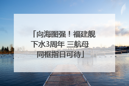 向海图强！福建舰下水3周年 三航母同框指日可待