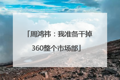 周鸿祎：我准备干掉360整个市场部