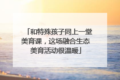 和特殊孩子同上一堂美育课，这场融合生态美育活动很温暖