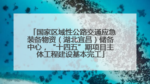 国家区域性公路交通应急装备物资（湖北宜昌）储备中心，“十四五”期项目主体工程建设基本完工