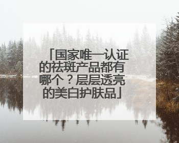 国家唯一认证的祛斑产品都有哪个？层层透亮的美白护肤品