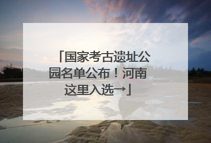 国家考古遗址公园名单公布！河南这里入选→