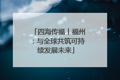 四海传福丨福州：与全球共筑可持续发展未来