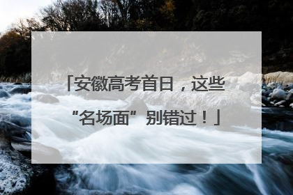 安徽高考首日，这些“名场面”别错过！