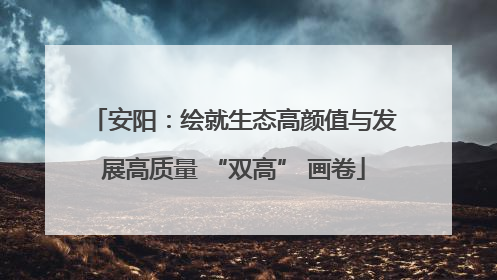 安阳：绘就生态高颜值与发展高质量 “双高” 画卷