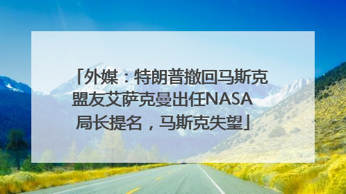 外媒：特朗普撤回马斯克盟友艾萨克曼出任NASA局长提名，马斯克失望