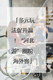 多元玩法促升温！“河北游”圈粉海外客