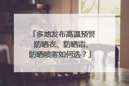 多地发布高温预警 防晒衣、防晒霜、防晒喷雾如何选？