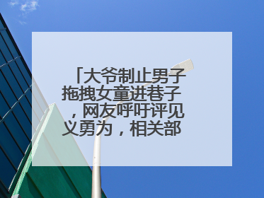 大爷制止男子拖拽女童进巷子，网友呼吁评见义勇为，相关部门：正走程序