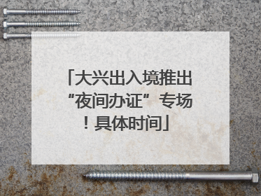 大兴出入境推出“夜间办证”专场！具体时间