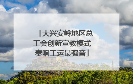 大兴安岭地区总工会创新宣教模式奏响工运最强音