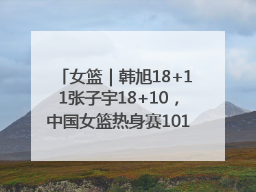 女篮｜韩旭18+11张子宇18+10，中国女篮热身赛101比92胜日本