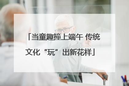 当童趣撞上端午 传统文化“玩”出新花样
