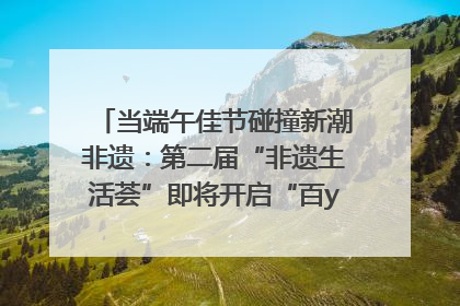 当端午佳节碰撞新潮非遗：第二届“非遗生活荟”即将开启“百young”新章