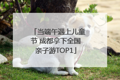 当端午遇上儿童节 成都拿下全国亲子游TOP1