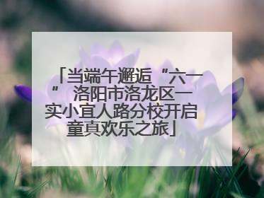 当端午邂逅“六一” 洛阳市洛龙区一实小宜人路分校开启童真欢乐之旅