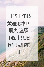 当千年岐黄遇见津卫烟火 这场中医市集把养生玩出花