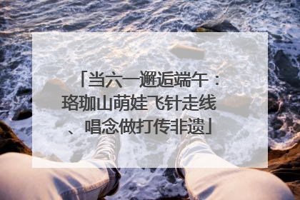 当六一邂逅端午：珞珈山萌娃飞针走线、唱念做打传非遗