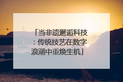 当非遗邂逅科技：传统技艺在数字浪潮中重焕生机