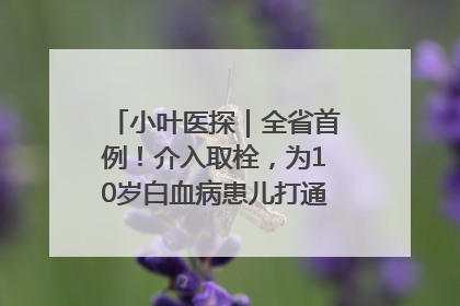 小叶医探｜全省首例！介入取栓，为10岁白血病患儿打通生命之“脉”