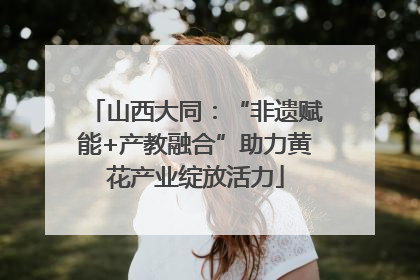 山西大同：“非遗赋能+产教融合”助力黄花产业绽放活力