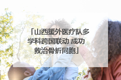 山西援外医疗队多学科跨国联动 成功救治骨折同胞